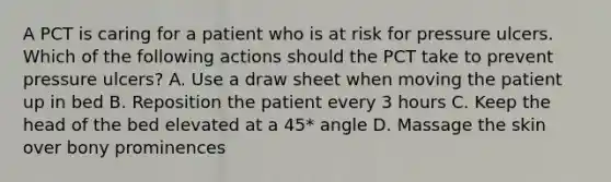 A PCT is caring for a patient who is at risk for pressure ulcers. Which of the following actions should the PCT take to prevent pressure ulcers? A. Use a draw sheet when moving the patient up in bed B. Reposition the patient every 3 hours C. Keep the head of the bed elevated at a 45* angle D. Massage the skin over bony prominences