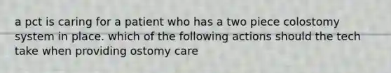 a pct is caring for a patient who has a two piece colostomy system in place. which of the following actions should the tech take when providing ostomy care