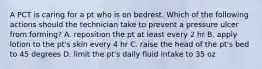 A PCT is caring for a pt who is on bedrest. Which of the following actions should the technician take to prevent a pressure ulcer from forming? A. reposition the pt at least every 2 hr B. apply lotion to the pt's skin every 4 hr C. raise the head of the pt's bed to 45 degrees D. limit the pt's daily fluid intake to 35 oz