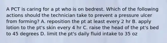 A PCT is caring for a pt who is on bedrest. Which of the following actions should the technician take to prevent a pressure ulcer from forming? A. reposition the pt at least every 2 hr B. apply lotion to the pt's skin every 4 hr C. raise the head of the pt's bed to 45 degrees D. limit the pt's daily fluid intake to 35 oz