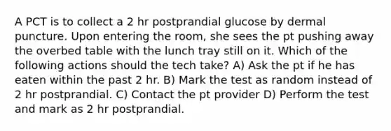 A PCT is to collect a 2 hr postprandial glucose by dermal puncture. Upon entering the room, she sees the pt pushing away the overbed table with the lunch tray still on it. Which of the following actions should the tech take? A) Ask the pt if he has eaten within the past 2 hr. B) Mark the test as random instead of 2 hr postprandial. C) Contact the pt provider D) Perform the test and mark as 2 hr postprandial.