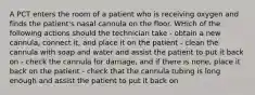 A PCT enters the room of a patient who is receiving oxygen and finds the patient's nasal cannula on the floor. WHich of the following actions should the technician take - obtain a new cannula, connect it, and place it on the patient - clean the cannula with soap and water and assist the patient to put it back on - check the cannula for damage, and if there is none, place it back on the patient - check that the cannula tubing is long enough and assist the patient to put it back on