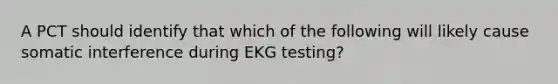 A PCT should identify that which of the following will likely cause somatic interference during EKG testing?