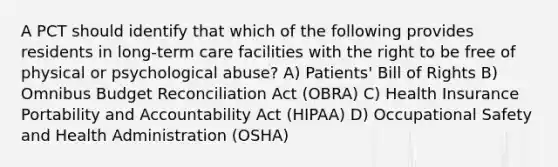 A PCT should identify that which of the following provides residents in long-term care facilities with the right to be free of physical or psychological abuse? A) Patients' Bill of Rights B) Omnibus Budget Reconciliation Act (OBRA) C) Health Insurance Portability and Accountability Act (HIPAA) D) Occupational Safety and Health Administration (OSHA)