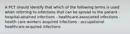 A PCT should identify that which of the following terms is used when referring to infections that can be spread to the patient - hospital-attained infections - healthcare-associated infections - health care workers acquired infections - occupational healthcare-acquired infections