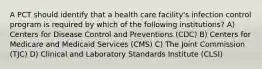 A PCT should identify that a health care facility's infection control program is required by which of the following institutions? A) Centers for Disease Control and Preventions (CDC) B) Centers for Medicare and Medicaid Services (CMS) C) The Joint Commission (TJC) D) Clinical and Laboratory Standards Institute (CLSI)