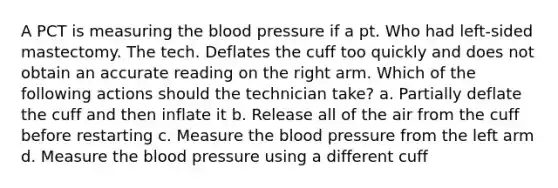 A PCT is measuring the blood pressure if a pt. Who had left-sided mastectomy. The tech. Deflates the cuff too quickly and does not obtain an accurate reading on the right arm. Which of the following actions should the technician take? a. Partially deflate the cuff and then inflate it b. Release all of the air from the cuff before restarting c. Measure the blood pressure from the left arm d. Measure the blood pressure using a different cuff