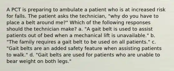 A PCT is preparing to ambulate a patient who is at increased risk for falls. The patient asks the technician, "why do you have to place a belt around me?" Which of the following responses should the technician make? a. "A gait belt is used to assist patients out of bed when a mechanical lift is unavailable." b. "The family requires a gait belt to be used on all patients." c. "Gait belts are an added safety feature when assisting patients to walk." d. "Gait belts are used for patients who are unable to bear weight on both legs."