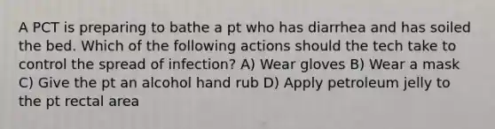 A PCT is preparing to bathe a pt who has diarrhea and has soiled the bed. Which of the following actions should the tech take to control the spread of infection? A) Wear gloves B) Wear a mask C) Give the pt an alcohol hand rub D) Apply petroleum jelly to the pt rectal area