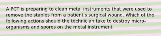 A PCT is preparing to clean metal instruments that were used to remove the staples from a patient's surgical wound. Which of the following actions should the technician take to destroy micro-organisms and spores on the metal instrument