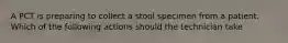 A PCT is preparing to collect a stool specimen from a patient. Which of the following actions should the technician take