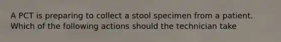 A PCT is preparing to collect a stool specimen from a patient. Which of the following actions should the technician take