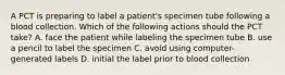 A PCT is preparing to label a patient's specimen tube following a blood collection. Which of the following actions should the PCT take? A. face the patient while labeling the specimen tube B. use a pencil to label the specimen C. avoid using computer-generated labels D. initial the label prior to blood collection