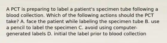 A PCT is preparing to label a patient's specimen tube following a blood collection. Which of the following actions should the PCT take? A. face the patient while labeling the specimen tube B. use a pencil to label the specimen C. avoid using computer-generated labels D. initial the label prior to blood collection