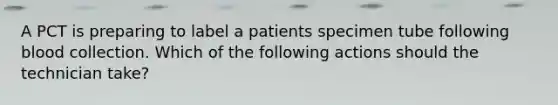 A PCT is preparing to label a patients specimen tube following blood collection. Which of the following actions should the technician take?