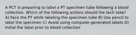 A PCT is preparing to label a PT specimen tube following a blood collection. Which of the following actions should the tech take? A) Face the PT while labeling the specimen tube B) Use pencil to label the specimen C) Avoid using computer-generated labels D) Initial the label prior to blood collection