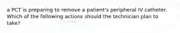 a PCT is preparing to remove a patient's peripheral IV catheter. Which of the following actions should the technician plan to take?