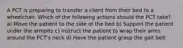 A PCT is preparing to transfer a client from their bed to a wheelchair. Which of the following actions should the PCT take? a) Move the patient to the side of the bed b) Support the patient under the armpits c) Instruct the patient to wrap their arms around the PCT's neck d) Have the patient grasp the gait belt