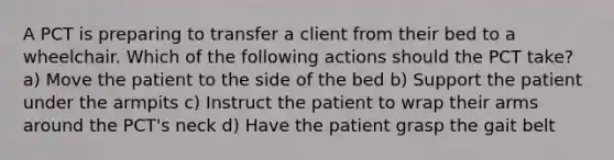 A PCT is preparing to transfer a client from their bed to a wheelchair. Which of the following actions should the PCT take? a) Move the patient to the side of the bed b) Support the patient under the armpits c) Instruct the patient to wrap their arms around the PCT's neck d) Have the patient grasp the gait belt