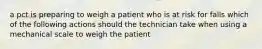 a pct is preparing to weigh a patient who is at risk for falls which of the following actions should the technician take when using a mechanical scale to weigh the patient