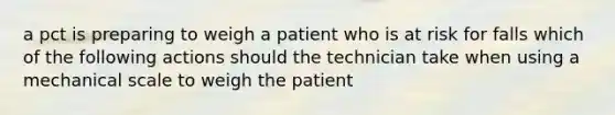 a pct is preparing to weigh a patient who is at risk for falls which of the following actions should the technician take when using a mechanical scale to weigh the patient