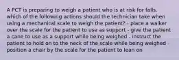 A PCT is preparing to weigh a patient who is at risk for falls. which of the following actions should the technician take when using a mechanical scale to weigh the patient? - place a walker over the scale for the patient to use as support - give the patient a cane to use as a support while being weighed - instruct the patient to hold on to the neck of the scale while being weighed - position a chair by the scale for the patient to lean on