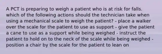 A PCT is preparing to weigh a patient who is at risk for falls. which of the following actions should the technician take when using a mechanical scale to weigh the patient? - place a walker over the scale for the patient to use as support - give the patient a cane to use as a support while being weighed - instruct the patient to hold on to the neck of the scale while being weighed - position a chair by the scale for the patient to lean on