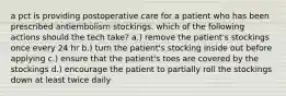 a pct is providing postoperative care for a patient who has been prescribed antiembolism stockings. which of the following actions should the tech take? a.) remove the patient's stockings once every 24 hr b.) turn the patient's stocking inside out before applying c.) ensure that the patient's toes are covered by the stockings d.) encourage the patient to partially roll the stockings down at least twice daily