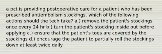 a pct is providing postoperative care for a patient who has been prescribed antiembolism stockings. which of the following actions should the tech take? a.) remove the patient's stockings once every 24 hr b.) turn the patient's stocking inside out before applying c.) ensure that the patient's toes are covered by the stockings d.) encourage the patient to partially roll the stockings down at least twice daily