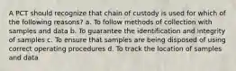 A PCT should recognize that chain of custody is used for which of the following reasons? a. To follow methods of collection with samples and data b. To guarantee the identification and integrity of samples c. To ensure that samples are being disposed of using correct operating procedures d. To track the location of samples and data