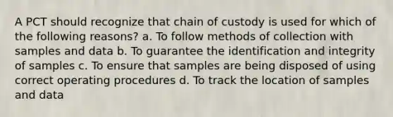 A PCT should recognize that chain of custody is used for which of the following reasons? a. To follow methods of collection with samples and data b. To guarantee the identification and integrity of samples c. To ensure that samples are being disposed of using correct operating procedures d. To track the location of samples and data