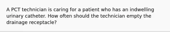 A PCT technician is caring for a patient who has an indwelling urinary catheter. How often should the technician empty the drainage receptacle?