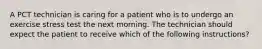 A PCT technician is caring for a patient who is to undergo an exercise stress test the next morning. The technician should expect the patient to receive which of the following instructions?