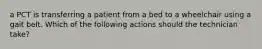 a PCT is transferring a patient from a bed to a wheelchair using a gait belt. Which of the following actions should the technician take?