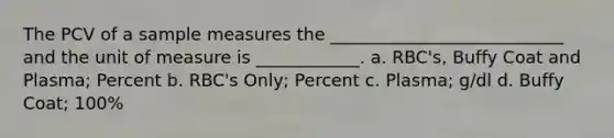 The PCV of a sample measures the ___________________________ and the unit of measure is ____________. a. RBC's, Buffy Coat and Plasma; Percent b. RBC's Only; Percent c. Plasma; g/dl d. Buffy Coat; 100%