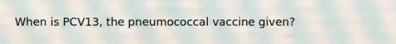 When is PCV13, the pneumococcal vaccine given?