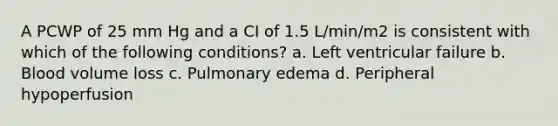 A PCWP of 25 mm Hg and a CI of 1.5 L/min/m2 is consistent with which of the following conditions? a. Left ventricular failure b. Blood volume loss c. Pulmonary edema d. Peripheral hypoperfusion