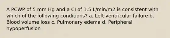 A PCWP of 5 mm Hg and a CI of 1.5 L/min/m2 is consistent with which of the following conditions? a. Left ventricular failure b. Blood volume loss c. Pulmonary edema d. Peripheral hypoperfusion