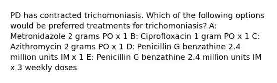 PD has contracted trichomoniasis. Which of the following options would be preferred treatments for trichomoniasis? A: Metronidazole 2 grams PO x 1 B: Ciprofloxacin 1 gram PO x 1 C: Azithromycin 2 grams PO x 1 D: Penicillin G benzathine 2.4 million units IM x 1 E: Penicillin G benzathine 2.4 million units IM x 3 weekly doses