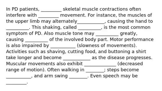 In PD patients, _________ skeletal muscle contractions often interfere with _________ movement. For instance, the muscles of the upper limb may alternately____________, causing the hand to __________. This shaking, called __________, is the most common symptom of PD. Also muscle tone may __________ greatly, causing __________ of the involved body part. Motor performance is also impaired by ___________ (slowness of movements). Activities such as shaving, cutting food, and buttoning a shirt take longer and become ____________ as the disease progresses. Muscular movements also exhibit ______________ (decreased range of motion). Often walking in ________; steps become ___________, and arm swing ________. Even speech may be _________.