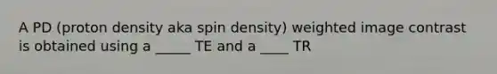 A PD (proton density aka spin density) weighted image contrast is obtained using a _____ TE and a ____ TR