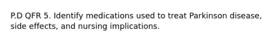 P.D QFR 5. Identify medications used to treat Parkinson disease, side effects, and nursing implications.