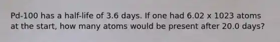 Pd-100 has a half-life of 3.6 days. If one had 6.02 x 1023 atoms at the start, how many atoms would be present after 20.0 days?