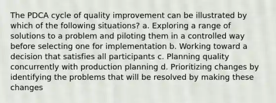 The PDCA cycle of quality improvement can be illustrated by which of the following situations? a. Exploring a range of solutions to a problem and piloting them in a controlled way before selecting one for implementation b. Working toward a decision that satisfies all participants c. Planning quality concurrently with production planning d. Prioritizing changes by identifying the problems that will be resolved by making these changes