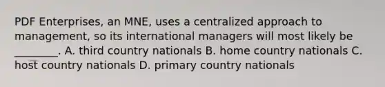 PDF Enterprises, an MNE, uses a centralized approach to management, so its international managers will most likely be ________. A. third country nationals B. home country nationals C. host country nationals D. primary country nationals