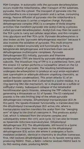 PDH Complex. In <a href='https://www.questionai.com/knowledge/kb526cpm6R-eukaryotic-cells' class='anchor-knowledge'>eukaryotic cells</a> the pyruvate decarboxylation occurs inside the mitochondria, after transport of the substrate, pyruvate, from the cytosol. The transport of pyruvate into the mitochondria is via a transport protein and is active, consuming energy. Passive diffusion of pyruvate into the mitochondria is impossible because it carries a negative charge. Pyruvate dehydrogenase complex (PDC) is a complex of three enzyme activities that transform pyruvate into acetyl-CoA by a process called pyruvate decarboxylation. Acetyl-CoA may then be used in the TCA cycle to carry out <a href='https://www.questionai.com/knowledge/k1IqNYBAJw-cellular-respiration' class='anchor-knowledge'>cellular respiration</a>, and this complex links glycolysis and ther TCA cycle. Pyruvate decarboxylation is also known as the "pyruvate dehydrogenase reaction" because it also involves the oxidation of pyruvate. This multi-enzyme complex is related structurally and functionally to the a-ketoglutarate dehydrogenase and branched-chain oxo-acid dehydrogenase multienzyme complexes. Pyruvate Dehydrogenase (E1) Initially, pyruvate and thiamine pyrophosphate (TPP) are bound by pyruvate dehydrogenase subunits. The thiazolium ring of TPP is in a zwitterionic form, and the anionic C2 carbon performs a nucleophilic attack on the C2 (ketone) carbonyl of pyruvate. The resulting hemithioacetal undergoes decarboxylation to produce an acyl anion equivalent (see cyanohydrin or aldehyde-dithiane umpolung chemistry, as well as benzoin condensation). This anion attacks S1 of an oxidized lipoate species that is attached to a lysine residue. In a ring-opening SN2-like mechanism, S2 is displaced as a sulfide or sulfhydryl moiety. Subsequent collapse of the tetrahedral hemithioacetal ejects thiazole, releasing the TPP cofactor and generating a thioacetate on S1 of lipoate. The E1-catalyzed process is the rate-limiting step of the whole pyruvate dehydrogenase complex. Dihydrolipoyl transacetylase (E2) At this point, the lipoate-thioester functionality is translocated into the dihydrolipoyl transacetylase (E2) active site, where a transacylation reaction transfers the acetyl from the "swinging arm" of lipoyl to the thiol of coenzyme A. This produces acetyl-CoA, which is released from the enzyme complex and subsequently enters the citric acid cycle. E2 can also be known as lipoamide reductase-transacetylase. Dihydrolipoyl dehydrogenase (E3) The dihydrolipoate, still bound to a lysine residue of the complex, then migrates to the dihydrolipoyl dehydrogenase (E3) active site where it undergoes a flavin-mediated oxidation, identical in chemistry to disulfide isomerase. First, FAD oxidizes dihydrolipoate back to its lipoate resting state, producing FADH2. Then, a NAD+ cofactor oxidizes FADH2 back to its FAD resting state, producing NADH.