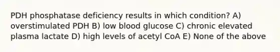 PDH phosphatase deficiency results in which condition? A) overstimulated PDH B) low blood glucose C) chronic elevated plasma lactate D) high levels of acetyl CoA E) None of the above