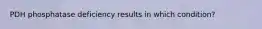 PDH phosphatase deficiency results in which condition?