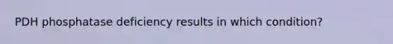 PDH phosphatase deficiency results in which condition?