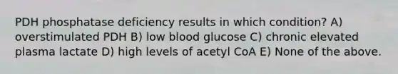 PDH phosphatase deficiency results in which condition? A) overstimulated PDH B) low blood glucose C) chronic elevated plasma lactate D) high levels of acetyl CoA E) None of the above.